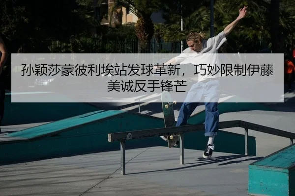 孙颖莎蒙彼利埃站发球革新，巧妙限制伊藤美诚反手锋芒